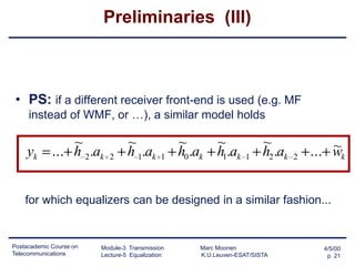 Preliminaries (III)

• PS: if a different receiver front-end is used (e.g. MF
instead of WMF, or …), a similar model holds

yk

~
... h 2 .ak

2

~
h 1.ak

1

~
~
h0 .ak h1.ak

1

~
h2 .ak

2

~
... wk

for which equalizers can be designed in a similar fashion...

Postacademic Course on
Telecommunications

Module-3 Transmission
Lecture-5 Equalization

Marc Moonen
K.U.Leuven-ESAT/SISTA

4/5/00
p. 21

 
