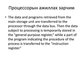 Процессорын ажиллах зарчим 
• The data and programs retrieved from the 
main storage unit are transferred to the 
processor through the data bus. Then the data 
subject to processing is temporarily stored in 
the "general-purpose register,“ while a part of 
the program indicating the procedure of the 
process is transferred to the "instruction 
register.“ 
 