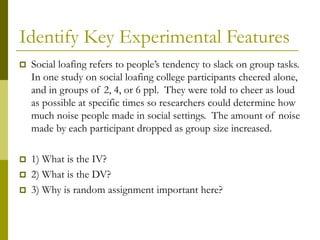 Identify Key Experimental Features
 Social loafing refers to people’s tendency to slack on group tasks.
In one study on social loafing college participants cheered alone,
and in groups of 2, 4, or 6 ppl. They were told to cheer as loud
as possible at specific times so researchers could determine how
much noise people made in social settings. The amount of noise
made by each participant dropped as group size increased.
 1) What is the IV?
 2) What is the DV?
 3) Why is random assignment important here?
 