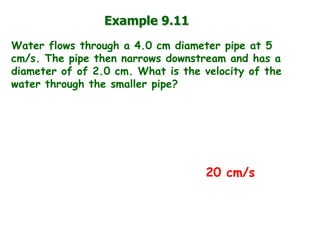 Example 9.11 
Water flows through a 4.0 cm diameter pipe at 5 cm/s. The pipe then narrows downstream and has a diameter of of 2.0 cm. What is the velocity of the water through the smaller pipe? 
20 cm/s  