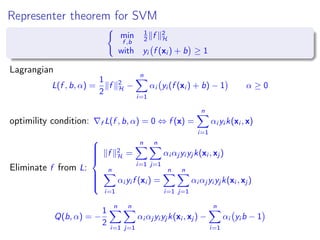 Representer theorem for SVM
min
f ,b
1
2 f 2
H
with yi f (xi ) + b ≥ 1
Lagrangian
L(f , b, α) =
1
2
f 2
H −
n
i=1
αi yi (f (xi ) + b) − 1 α ≥ 0
optimility condition: f L(f , b, α) = 0 ⇔ f (x) =
n
i=1
αi yi k(xi , x)
Eliminate f from L:



f 2
H =
n
i=1
n
j=1
αi αj yi yj k(xi , xj )
n
i=1
αi yi f (xi ) =
n
i=1
n
j=1
αi αj yi yj k(xi , xj )
Q(b, α) = −
1
2
n
i=1
n
j=1
αi αj yi yj k(xi , xj ) −
n
i=1
αi yi b − 1
 
