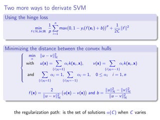 Two more ways to derivate SVM
Using the hinge loss
min
f ∈H,b∈IR
1
p
n
i=1
max 0, 1 − yi (f (xi ) + b)
p
+
1
2C
f 2
Minimizing the distance between the convex hulls



min
α
u − v 2
H
with u(x) =
{i|yi =1}
αi k(xi , x), v(x) =
{i|yi =−1}
αi k(xi , x)
and
{i|yi =1}
αi = 1,
{i|yi =−1}
αi = 1, 0 ≤ αi i = 1, n
f (x) =
2
u − v 2
H
u(x) − v(x) and b =
u 2
H − v 2
H
u − v 2
H
the regularization path: is the set of solutions α(C) when C varies
 