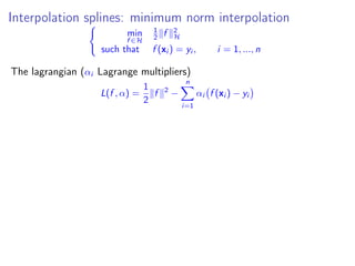 Interpolation splines: minimum norm interpolation
min
f ∈H
1
2 f 2
H
such that f (xi ) = yi , i = 1, ..., n
The lagrangian (αi Lagrange multipliers)
L(f , α) =
1
2
f 2
−
n
i=1
αi f (xi ) − yi
 