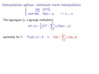 Interpolation splines: minimum norm interpolation
min
f ∈H
1
2 f 2
H
such that f (xi ) = yi , i = 1, ..., n
The lagrangian (αi Lagrange multipliers)
L(f , α) =
1
2
f 2
−
n
i=1
αi f (xi ) − yi
optimality for f : f L(f , α) = 0 ⇔ f (x) =
n
i=1
αi k(xi , x)
 