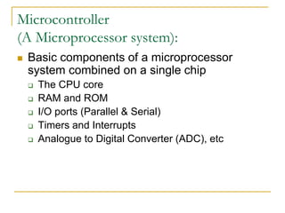 Microcontroller
(A Microprocessor system):
 Basic components of a microprocessor
system combined on a single chip
 The CPU core
 RAM and ROM
 I/O ports (Parallel & Serial)
 Timers and Interrupts
 Analogue to Digital Converter (ADC), etc
 