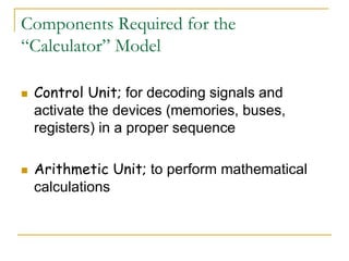 Components Required for the
“Calculator” Model
 Control Unit; for decoding signals and
activate the devices (memories, buses,
registers) in a proper sequence
 Arithmetic Unit; to perform mathematical
calculations
 