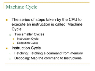 Machine Cycle
 The series of steps taken by the CPU to
execute an instruction is called ‘Machine
Cycle’
 Two smaller Cycles
 Instruction Cycle
 Execution Cycle
 Instruction Cycle
1. Fetching: Fetching a command from memory
2. Decoding: Map the command to Instructions
 