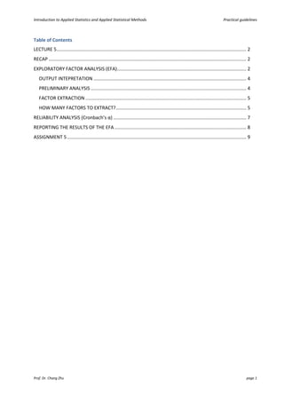 Introduction to Applied Statistics and Applied Statistical Methods Practical guidelines
Prof. Dr. Chang Zhu page 1
Table of Contents
LECTURE 5................................................................................................................................................ 2
RECAP ...................................................................................................................................................... 2
EXPLORATORY FACTOR ANALYSIS (EFA).................................................................................................. 2
OUTPUT INTEPRETATION .................................................................................................................... 4
PRELIMINARY ANALYSIS ...................................................................................................................... 4
FACTOR EXTRACTION .......................................................................................................................... 5
HOW MANY FACTORS TO EXTRACT?................................................................................................... 5
RELIABILITY ANALYSIS (Cronbach’s α) ..................................................................................................... 7
REPORTING THE RESULTS OF THE EFA .................................................................................................... 8
ASSIGNMENT 5........................................................................................................................................ 9
 