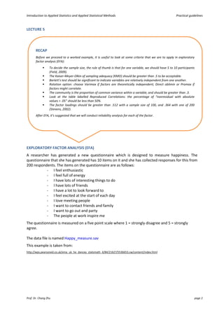 Introduction to Applied Statistics and Applied Statistical Methods Practical guidelines
Prof. Dr. Chang Zhu page 2
LECTURE 5
EXPLORATORY FACTOR ANALYSIS (EFA)
A researcher has generated a new questionnaire which is designed to measure happiness. The
questionnaire that she has generated has 10 items on it and she has collected responses for this from
200 respondents. The items on the questionnaire are as follows:
- I feel enthusiastic
- I feel full of energy
- I have lots of interesting things to do
- I have lots of friends
- I have a lot to look forward to
- I feel excited at the start of each day
- I love meeting people
- I want to contact friends and family
- I want to go out and party
- The people at work inspire me
The questionnaire is measured on a five point scale where 1 = strongly disagree and 5 = strongly
agree.
The data file is named Happy_measure.sav
This example is taken from:
http://wps.pearsoned.co.uk/ema_uk_he_dancey_statsmath_4/84/21627/5536653.cw/content/index.html
RECAP
Before we proceed to a worked example, it is useful to look at some criteria that we are to apply in exploratory
factor analysis (EFA):
 To decide the sample size, the rule of thumb is that for one variable, we should have 5 to 10 participants
(Field, 2009).
 The Kaiser-Meyer-Olkin of sampling adequacy (KMO) should be greater than .5 to be acceptable.
 Barlett’s test should be significant to indicate variables are relatively independent from one another.
 Rotation option: choose Varimax if factors are theoretically independent; Direct oblimin or Promax if
factors might correlate.
 The community is the proportion of common variance within a variable, and should be greater than .3.
 Look at the table labelled Reproduced Correlations: the percentage of “nonresidual with absolute
values > .05” should be less than 50%.
 The factor loadings should be greater than .512 with a sample size of 100, and .364 with one of 200
(Stevens, 2002).
After EFA, it’s suggested that we will conduct reliability analysis for each of the factor.
 