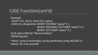 CASE Function(cont’d)
31
•Example:
SELECT tch_id,tch_name,tch_salary,
CASE tch_designation WHEN ‘VISITING’ salary*1.1
WHEN ‘ASSISTANT LECTURER’ salary*1.2
WHEN ‘LECTURER’ salary*1.5
ELSE salary END AS “Revised Salary”
FROM teacher;
•*Note: same functionality can be performed using DECODE in
Oracle. Do it by yourself.
 