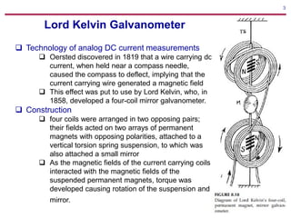 3
Lord Kelvin Galvanometer
 Technology of analog DC current measurements
 Oersted discovered in 1819 that a wire carrying dc
current, when held near a compass needle,
caused the compass to deflect, implying that the
current carrying wire generated a magnetic field
 This effect was put to use by Lord Kelvin, who, in
1858, developed a four-coil mirror galvanometer.
 Construction
 four coils were arranged in two opposing pairs;
their fields acted on two arrays of permanent
magnets with opposing polarities, attached to a
vertical torsion spring suspension, to which was
also attached a small mirror
 As the magnetic fields of the current carrying coils
interacted with the magnetic fields of the
suspended permanent magnets, torque was
developed causing rotation of the suspension and
mirror.
 