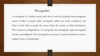 Waveguides
A waveguide is a hollow metal tube that is used for guiding electromagnetic
waves. Unlike a coaxial cable, waveguide utilises no inner conductor, but
relies on the tube to guide the waves from the source to their destination.
The common configurations of waveguide are rectangular, rigid rectangular,
circular, and elliptical. The waveguides are made of good conductors such as
copper, brass, or aluminium.
 