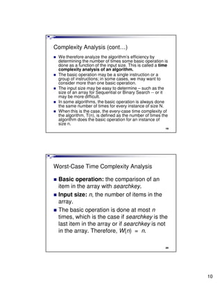 Complexity Analysis (cont…)
 We therefore analyze the algorithm’s efficiency by
 determining the number of times some basic operation is
 done as a function of the input size. This is called a time
 complexity analysis of an algorithm.
 The basic operation may be a single instruction or a
 group of instructions; in some cases, we may want to
 consider more than one basic operation.
 The input size may be easy to determine – such as the
 size of an array for Sequential or Binary Search -- or it
 may be more difficult.
 In some algorithms, the basic operation is always done
 the same number of times for every instance of size N.
 When this is the case, the every-case time complexity of
 the algorithm, T(n), is defined as the number of times the
 algorithm does the basic operation for an instance of
 size n.
                                                          19




Worst-Case Time Complexity Analysis

 Basic operation: the comparison of an
 item in the array with searchkey.
 Input size: n, the number of items in the
 array.
 The basic operation is done at most n
 times, which is the case if searchkey is the
 last item in the array or if searchkey is not
 in the array. Therefore, W(n) = n.

                                                          20




                                                               10
 