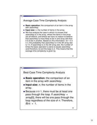 Average-Case Time Complexity Analysis

 Basic operation: the comparison of an item in the array
 with searchkey.
 Input size: n, the number of items in the array.
 We first analyze the case in which it is known that
 searchkey is in the array, where the items in the array
 are all distinct, and where we have no reason to believe
 that searchkey is more likely to be in one array slot than
 it is to be in another. Based on this information, for 1 ≤ k
 ≤ n, the probability that searchkey is in the kth array slot
 is 1/n. If searchkey is in the kth array slot, the number of
 times the basic operation is done to locate searchkey
 (and therefore, to exit the loop) is k. This means that the
 average time complexity is given by

                                                            21




Best-Case Time Complexity Analysis

 Basic operation: the comparison of an
 item in the array with searchkey.
 Input size: n, the number of items in the
 array.
 Because n ≥ 1, there must be at least one
 pass through the loop. If searchkey =
 array[0], there will be one pass through the
 loop regardless of the size of n. Therefore,
 B(n) = 1.
                                                            22




                                                                 11
 