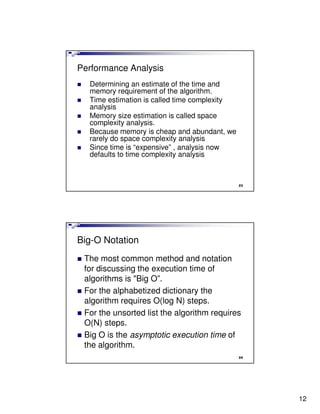 Performance Analysis
  Determining an estimate of the time and
  memory requirement of the algorithm.
  Time estimation is called time complexity
  analysis
  Memory size estimation is called space
  complexity analysis.
  Because memory is cheap and abundant, we
  rarely do space complexity analysis
  Since time is “expensive” , analysis now
  defaults to time complexity analysis



                                              23




Big-O Notation
 The most common method and notation
 for discussing the execution time of
 algorithms is "Big O”.
 For the alphabetized dictionary the
 algorithm requires O(log N) steps.
 For the unsorted list the algorithm requires
 O(N) steps.
 Big O is the asymptotic execution time of
 the algorithm.
                                              24




                                                   12
 