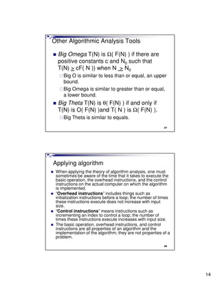 Other Algorithmic Analysis Tools

  Big Omega T(N) is Ω( F(N) ) if there are
  positive constants c and N0 such that
  T(N) > cF( N )) when N > N0
     Big O is similar to less than or equal, an upper
     bound.
     Big Omega is similar to greater than or equal,
     a lower bound.
  Big Theta T(N) is θ( F(N) ) if and only if
  T(N) is O( F(N) )and T( N ) is Ω( F(N) ).
     Big Theta is similar to equals.
                                                           27




Applying algorithm
 When applying the theory of algorithm analysis, one must
 sometimes be aware of the time that it takes to execute the
 basic operation, the overhead instructions, and the control
 instructions on the actual computer on which the algorithm
 is implemented.
 “Overhead instructions” includes things such as
 initialization instructions before a loop; the number of times
 these instructions execute does not increase with input
 size.
 “Control instructions” means instructions such as
 incrementing an index to control a loop; the number of
 times these instructions execute increases with input size.
 The basic operation, overhead instructions, and control
 instructions are all properties of an algorithm and the
 implementation of the algorithm; they are not properties of a
 problem.
                                                           28




                                                                  14
 