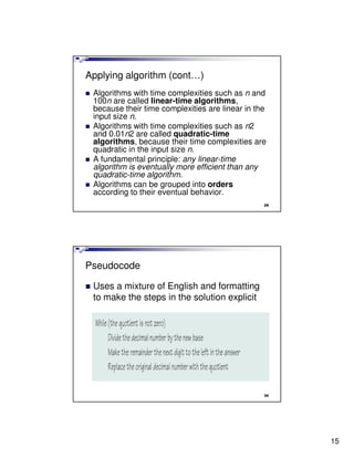 Applying algorithm (cont…)
 Algorithms with time complexities such as n and
 100n are called linear-time algorithms,
 because their time complexities are linear in the
 input size n.
 Algorithms with time complexities such as n2
 and 0.01n2 are called quadratic-time
 algorithms, because their time complexities are
 quadratic in the input size n.
 A fundamental principle: any linear-time
 algorithm is eventually more efficient than any
 quadratic-time algorithm.
 Algorithms can be grouped into orders
 according to their eventual behavior.
                                                 29




Pseudocode

 Uses a mixture of English and formatting
 to make the steps in the solution explicit




                                                 30




                                                      15
 