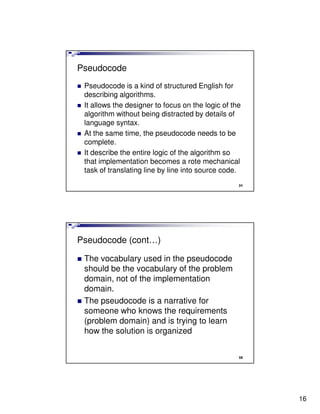 Pseudocode
 Pseudocode is a kind of structured English for
 describing algorithms.
 It allows the designer to focus on the logic of the
 algorithm without being distracted by details of
 language syntax.
 At the same time, the pseudocode needs to be
 complete.
 It describe the entire logic of the algorithm so
 that implementation becomes a rote mechanical
 task of translating line by line into source code.
                                                   31




Pseudocode (cont…)

 The vocabulary used in the pseudocode
 should be the vocabulary of the problem
 domain, not of the implementation
 domain.
 The pseudocode is a narrative for
 someone who knows the requirements
 (problem domain) and is trying to learn
 how the solution is organized


                                                   32




                                                        16
 