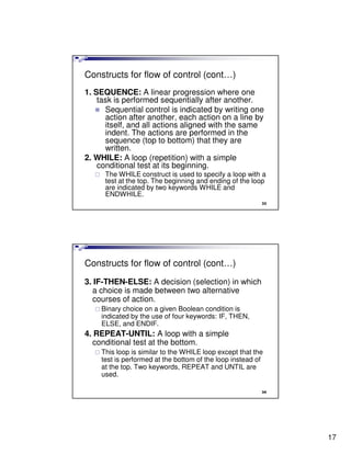 Constructs for flow of control (cont…)
1. SEQUENCE: A linear progression where one
    task is performed sequentially after another.
      Sequential control is indicated by writing one
      action after another, each action on a line by
      itself, and all actions aligned with the same
      indent. The actions are performed in the
      sequence (top to bottom) that they are
      written.
2. WHILE: A loop (repetition) with a simple
    conditional test at its beginning.
     The WHILE construct is used to specify a loop with a
     test at the top. The beginning and ending of the loop
     are indicated by two keywords WHILE and
     ENDWHILE.
                                                         33




Constructs for flow of control (cont…)
3. IF-THEN-ELSE: A decision (selection) in which
  a choice is made between two alternative
  courses of action.
    Binary choice on a given Boolean condition is
    indicated by the use of four keywords: IF, THEN,
    ELSE, and ENDIF.
4. REPEAT-UNTIL: A loop with a simple
  conditional test at the bottom.
    This loop is similar to the WHILE loop except that the
    test is performed at the bottom of the loop instead of
    at the top. Two keywords, REPEAT and UNTIL are
    used.

                                                         34




                                                              17
 
