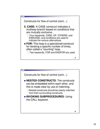 Constructs for flow of control (cont…)

5. CASE: A CASE construct indicates a
  multiway branch based on conditions that
  are mutually exclusive.
     Four keywords, CASE, OF, OTHERS, and
    ENDCASE, and conditions are used to
    indicate the various alternatives.
 FOR: This loop is a specialized construct
 for iterating a specific number of times,
 often called a "counting" loop.
    Two keywords, FOR and ENDFOR are used.

                                                   35




Constructs for flow of control (cont…)

 NESTED CONSTRUCTS: The constructs
 can be embedded within each other, and
 this is made clear by use of indenting.
    Nested constructs should be clearly indented
    from their surrounding constructs.
 INVOKING SUBPROCEDURES: Using
 the CALL keyword.



                                                   36




                                                        18
 