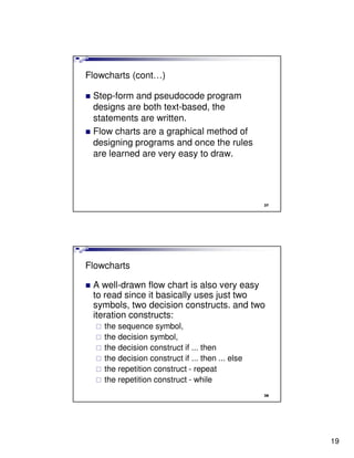 Flowcharts (cont…)

 Step-form and pseudocode program
 designs are both text-based, the
 statements are written.
 Flow charts are a graphical method of
 designing programs and once the rules
 are learned are very easy to draw.




                                                  37




Flowcharts

 A well-drawn flow chart is also very easy
 to read since it basically uses just two
 symbols, two decision constructs. and two
 iteration constructs:
    the sequence symbol,
    the decision symbol,
    the decision construct if ... then
    the decision construct if ... then ... else
    the repetition construct - repeat
    the repetition construct - while
                                                  38




                                                       19
 