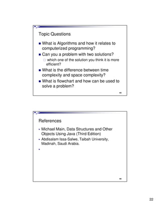 Topic Questions

 What is Algorithms and how it relates to
 computerized programming?
 Can you a problem with two solutions?
   which one of the solution you think it is more
   efficient?
 What is the difference between time
 complexity and space complexity?
 What is flowchart and how can be used to
 solve a problem?
                                                    43




References
 Michael Main, Data Structures and Other
 Objects Using Java (Third Edition)
 Abdisalam Issa-Salwe, Taibah University,
 Madinah, Saudi Arabia.




                                                    44




                                                         22
 