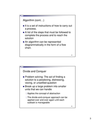 Algorithm (cont…)

 It is a set of instructions of how to carry out
 a process.
 A list of the steps that must be followed to
 complete the process and to reach the
 solution
 An algorithm can be represented
 diagrammatically in the form of a flow
 chart.

                                               5




Divide and Conquer

 Problem solving: The act of finding a
 solution to a perplexing, distressing,
 vexing, or unsettled question
 Break up a large problem into smaller
 units that we can handle
   Applies the concept of abstraction
   The divide-and-conquer approach can be
   applied over and over again until each
   subtask is manageable
                                               6




                                                   3
 