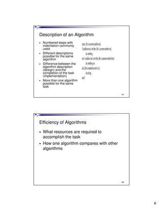 Description of an Algorithm
•   Numbered steps with
    indentation commonly
    used
•   Different descriptions
    possible for the same
    algorithm
•   Difference between the
    algorithm description
    (design) and the
    completion of the task
    (implementation)
•   More than one algorithm
    possible for the same
    task

                                            11




Efficiency of Algorithms

•   What resources are required to
    accomplish the task
•   How one algorithm compares with other
    algorithms




                                            12




                                                 6
 