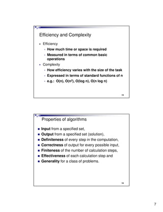 Efficiency and Complexity
•   Efficiency
     •   How much time or space is required
     •   Measured in terms of common basic
         operations
•   Complexity
     •   How efficiency varies with the size of the task
     •   Expressed in terms of standard functions of n
     •   e.g.: O(n), O(n2), O(log n), O(n log n)


                                                       13




    Properties of algorithms

    Input from a specified set,
    Output from a specified set (solution),
    Definiteness of every step in the computation,
    Correctness of output for every possible input,
    Finiteness of the number of calculation steps,
    Effectiveness of each calculation step and
    Generality for a class of problems.




                                                       14




                                                            7
 