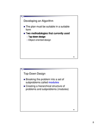 Developing an Algorithm

 The plan must be suitable in a suitable
 form
 Two methodologies that currently used
   Top-down design
   Top-down design
   Object-oriented design




                                           15




Top-Down Design

 Breaking the problem into a set of
 subproblems called modules
 Creating a hierarchical structure of
 problems and subproblems (modules)




                                           16




                                                8
 