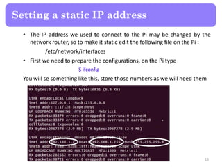 • The IP address we used to connect to the Pi may be changed by the
network router, so to make it static edit the following file on the Pi :
/etc/network/interfaces
• First we need to prepare the configurations, on the Pi type
$ ifconfig
You will se something like this, store those numbers as we will need them
Setting a static IP address
13
 