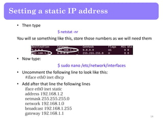 • Then type
$ netstat -nr
You will se something like this, store those numbers as we will need them
• Now type:
$ sudo nano /etc/network/interfaces
• Uncomment the following line to look like this:
• Add after that line the following lines
Setting a static IP address
14
 