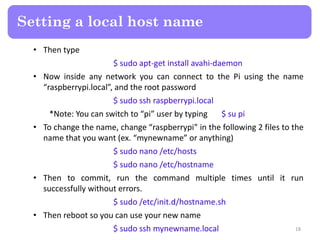 • Then type
$ sudo apt-get install avahi-daemon
• Now inside any network you can connect to the Pi using the name
“raspberrypi.local”, and the root password
$ sudo ssh raspberrypi.local
*Note: You can switch to “pi” user by typing $ su pi
• To change the name, change “raspberrypi” in the following 2 files to the
name that you want (ex. “mynewname” or anything)
$ sudo nano /etc/hosts
$ sudo nano /etc/hostname
• Then to commit, run the command multiple times until it run
successfully without errors.
$ sudo /etc/init.d/hostname.sh
• Then reboot so you can use your new name
$ sudo ssh mynewname.local
Setting a local host name
18
 
