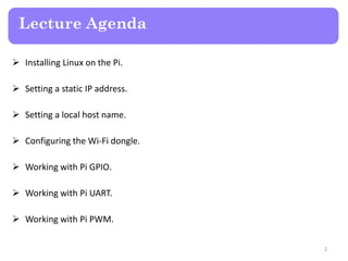 Lecture Agenda
 Installing Linux on the Pi.
 Setting a static IP address.
 Setting a local host name.
 Configuring the Wi-Fi dongle.
 Working with Pi GPIO.
 Working with Pi UART.
 Working with Pi PWM.
2
 