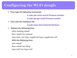 • Then type the following commands:
$ sudo apt-cache search firmware wireless
$ sudo apt-get install firmware-realtek
• Then edit the interfaces file
$ sudo nano /etc/network/interfaces
• Replace the following lines:
With the following lines:
Configuring the Wi-Fi dongle
21
 