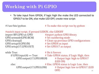 • To take input from GPIO4, if logic high the make the LED connected to
GPIO17 to be ON, else make LED OFF, create new script:
Working with Pi GPIO
28
 
