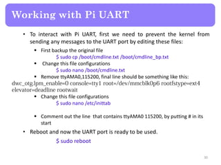 • To interact with Pi UART, first we need to prevent the kernel from
sending any messages to the UART port by editing these files:
 First backup the original file
$ sudo cp /boot/cmdline.txt /boot/cmdline_bp.txt
 Change this file configurations
$ sudo nano /boot/cmdline.txt
 Remove ttyAMA0,115200, final line should be something like this:
 Change this file configurations
$ sudo nano /etc/inittab
 Comment out the line that contains ttyAMA0 115200, by putting # in its
start
• Reboot and now the UART port is ready to be used.
$ sudo reboot
Working with Pi UART
30
 