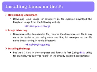  Downloading Linux image
• Download Linux image for raspberry pi, for example download the
Raspbian image from the following website:
http://raspberrypi.org/
 Image extracting
• Decompress the downloaded file, rename the decompressed file to any
name for easier access using command line, for example let the file
name be (assuming in home directory):
~/RaspberryImage.img
 Installing the image
• Put the SD Card in the computer and format it first (using disks utility
for example, you can type “disks” in the already installed applications).
Installing Linux on the Pi
5
 