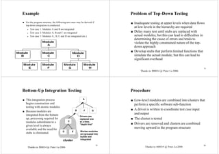 M8034 @ Peter Lo 2006 77
Example
■ For the program structure, the following test cases may be derived if
top-down integration is conducted:
◆ Test case 1: Modules A and B are integrated
◆ Test case 2: Modules A, B and C are integrated
◆ Test case 3: Modules A., B, C and D are integrated (etc.)
78
Problem of Top-Down Testing
■ Inadequate testing at upper levels when data flows
at low levels in the hierarchy are required
■ Delay many test until stubs are replaced with
actual modules; but this can lead to difficulties in
determining the cause of errors and tends to
violate the highly constrained nature of the top-
down approach
■ Develop stubs that perform limited functions that
simulate the actual module; but this can lead to
significantoverhead
Bottom-Up Integration Testing
■ This integration process
begins construction and
testing with atomic modules.
■ Because modules are
integrated from the bottom
up, processing required for
modules subordinate to a
given level is always
available and the need for
stubs is eliminated.
Drivers are
replaced one
at a time,
"depth first"
Worker modules
are grouped into
builds and
integrated
A
B
C
D E
F G
cluster
Procedure
■ Low-level modules are combined into clusters that
perform a specific software sub-function
■ A driver is written to coordinate test case input
and output
■ The cluster is tested
■ Drivers are removed and clusters are combined
moving upward in the program structure
79 80
Thanks to M8034 @ Peter Lo 2006
Thanks to M8034 @ Peter Lo 2006 Thanks to M8034 @ Peter Lo 2006
 