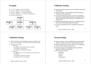 M8034 @ Peter Lo 2006 81
Example
■ Test case 1: Modules E and F are integrated
■ Test case 2: Modules E, F and G are integrated
■ Test case 3: Modules E., F, G and H are integrated
■ Test case 4: Modules E., F, G, H and C are integrated (etc.)
■ Drivers are used all round.
82
Validation Testing
■ Ensuring software functions can be reasonably expected by
the customer.
■ Achieve through a series of black tests that demonstrate
conformity with requirements.
■ A test plan outlines the classes of tests to be conducted,
and a test procedure defines specific test cases that will be
used in an attempt to uncover errors in conformity with
requirements.
■ Validation testing begins, driven by the validation criteria
that were elicited during requirement capture.
■ A series of acceptance tests are conducted with the end
users
Validation Testing
■ After the developers and the independent testers have satisfied, the end
users carry out acceptance tests, which are part of the validation testing.
■ These occur in two stages.
◆ Alpha testing
◆ Is conducted at the developer's site by a customer
◆ The developer would supervise
◆ Is conducted in a controlled environment
◆ Beta testing
◆ Is conducted at one or more customer sites by the end user of
the software
◆ The developer is generally not present
◆ Is conducted in a "live" environment
System Testing
■ System testing is a series of different tests whose primary
purpose is to fully exercise the computer-based system.
■ System testing focuses on those from system engineering.
■ Test the entire computer-based system.
■ One main concern is the interfaces between software,
hardware and human components.
■ Kind of System Testing
◆ Recovery
◆ Security
◆ Stress
◆ Performance
83 84
Thanks to M8034 @ Peter Lo 2006
Thanks to M8034 @ Peter Lo 2006 Thanks to M8034 @ Peter Lo 2006
 