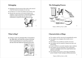 89
Debugging
■ Debugging will be the process that results in the removal
of the error after the execution of a test case.
■ Its objective is to remove the defects uncovered by tests.
■ Because the cause may not be directly linked to the
symptom, it may be necessary to enumerate hypotheses
explicitly and then design new test cases to allow
confirmation or rejection of the hypothesized cause.
90
The Debugging Process
Test Cases
Results
Debugging
Identified
Causes
Corrections
Regression
Tests
New test
Cases
Suspected
Causes
What is Bug?
■ A bug is a part of a program that, if executed in
the right state, will cause the system to deviate
from its specification (or cause the system to
deviate from the behavior desired by the user).
Characteristics of Bugs
■ The symptom and the cause may be geographically remote
■ The symptom may disappear when another error is
corrected
■ The symptom may actually be caused by non-errors
■ The symptom may be caused by a human error that is not
easily traced
■ It may be difficult to accurately reproduce input conditions
■ The symptom may be intermittent. This is particularly
common in embedded systems that couple hardware and
software inextricably
■ The symptom may be due to causes that are distributed
across a number of tasks running on different processors
91 92
Thanks to M8034 @ Peter Lo 2006
Thanks to M8034 @ Peter Lo 2006
 