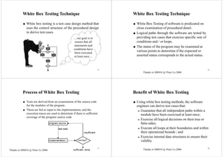 13
White Box Testing Technique
■ White box testing is a test case design method that
uses the control structure of the procedural design
to derive test cases.
... our goal is to
ensure that all
statements and
conditions have
been executed
at least once ...
14
White Box Testing Technique
■ White Box Testing of software is predicated on
close examination of procedural detail.
■ Logical paths through the software are tested by
providing test cases that exercise specific sets of
conditions and / or loops.
■ The status of the program may be examined at
various points to determine if the expected or
asserted status corresponds to the actual status.
Process of White Box Testing
■ Tests are derived from an examination of the source code
for the modules of the program.
■ These are fed as input to the implementation, and the
execution traces are used to determine if there is sufficient
coverage of the program source code
Benefit of White Box Testing
■ Using white box testing methods, the software
engineer can derive test cases that:
◆ Guarantee that all independent paths within a
module have been exercised at least once;
◆ Exercise all logical decisions on their true or
false sides;
◆ Execute all loops at their boundaries and within
their operational bounds ; and
◆ Exercise internal data structures to ensure their
validity.
15 16
Thanks to M8034 @ Peter Lo 2006
Thanks to M8034 @ Peter Lo 2006 Thanks to M8034 @ Peter Lo 2006
 