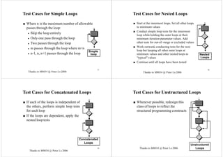 37
Test Cases for Simple Loops
■ Where n is the maximum number of allowable
passes through the loop:
◆ Skip the loop entirely
◆ Only one pass through the loop
◆ Two passes through the loop
◆ m passes through the loop where m<n
◆ n-1, n, n+1 passes through the loop
Simple
loop
38
Test Cases for Nested Loops
■ Start at the innermost loops. Set all other loops
to minimum values
■ Conduct simple loop tests for the innermost
loop while holding the outer loops at their
minimum iteration parameter values. Add
other tests for out-of -range or excluded values
■ Work outward, conducting tests for the next
loop but keeping all other outer loops at
minimum values and other nested loops to
"typical" values
■ Continue until all loops have been tested
Nested
Loops
Test Cases for Concatenated Loops
■ If each of the loops is independent of
the others, perform simple loop tests
for each loop
■ If the loops are dependent, apply the
nested loop tests
Concatenated
Loops
40
Test Cases for Unstructured Loops
■ Whenever possible, redesign this
class of loops to reflect the
structured programming constructs
Unstructured
Loops39
Thanks to M8034 @ Peter Lo 2006Thanks to M8034 @ Peter Lo 2006
Thanks to M8034 @ Peter Lo 2006
Thanks to M8034 @ Peter Lo 2006
 