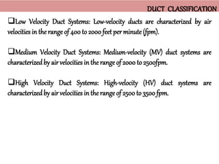Low Velocity Duct Systems: Low-velocity ducts are characterized by air
velocities in therange of 400 to 2000 feet per minute (fpm).
Medium Velocity Duct Systems: Medium-velocity (MV) duct systems are
characterizedby air velocities in therange of 2000 to 2500fpm.
High Velocity Duct Systems: High-velocity (HV) duct systems are
characterizedby air velocities in the range of 2500 to 3500 fpm.
DUCT CLASSIFICATION
 