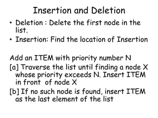 Insertion and Deletion
• Deletion : Delete the first node in the
list.
• Insertion: Find the location of Insertion
Add an ITEM with priority number N
[a] Traverse the list until finding a node X
whose priority exceeds N. Insert ITEM
in front of node X
[b] If no such node is found, insert ITEM
as the last element of the list

 