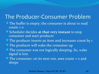 Rushdi Shams, Dept of CSE, KUET 28
The Producer-Consumer Problem
The buffer is empty; the consumer is about to read
count = 0
Scheduler decides at that very instant to stop
consumer and start producer
The producer inserts an item and increases count by 1
The producer will wake the consumer up
The consumer was not logically sleeping. So, wake
signal is lost.
The consumer, on its next run, sees count = 0 and
sleeps
 