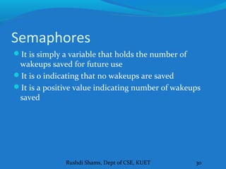 Rushdi Shams, Dept of CSE, KUET 30
Semaphores
It is simply a variable that holds the number of
wakeups saved for future use
It is 0 indicating that no wakeups are saved
It is a positive value indicating number of wakeups
saved
 