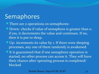 Rushdi Shams, Dept of CSE, KUET 31
Semaphores
There are 2 operations on semaphores-
Down- checks if value of semaphore is greater than 0.
if yes, it decrements the value and continues. If no,
then it is put to sleep.
Up- increments its value by 1. If there were sleeping
processes, any one of them randomly is awakened.
It is guaranteed that if one semaphore operation is
started, no other process can access it. They will have
their chance after operating process is completed/
blocked
 