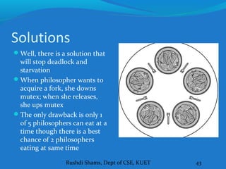 Rushdi Shams, Dept of CSE, KUET 43
Solutions
Well, there is a solution that
will stop deadlock and
starvation
When philosopher wants to
acquire a fork, she downs
mutex; when she releases,
she ups mutex
The only drawback is only 1
of 5 philosophers can eat at a
time though there is a best
chance of 2 philosophers
eating at same time
 