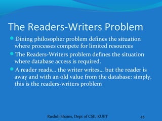 Rushdi Shams, Dept of CSE, KUET 45
The Readers-Writers Problem
Dining philosopher problem defines the situation
where processes compete for limited resources
The Readers-Writers problem defines the situation
where database access is required.
A reader reads… the writer writes… but the reader is
away and with an old value from the database: simply,
this is the readers-writers problem
 